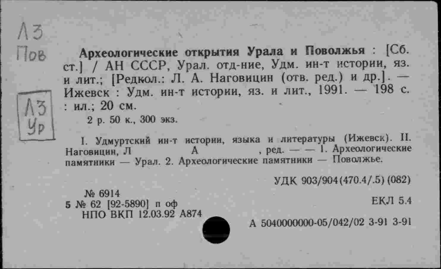 ﻿Пов
(И I Ир I
Археологические открытия Урала и Поволжья : [Сб. ст.] / АН СССР, Урал, отд-ние, Удм. ин-т истории, яз. и лит.; [Редкол.: Л. А. Наговицин (отв. ред.) и др.]. — Ижевск : Удм. ин-т истории, яз. и лит., 1991. — 198 с. : ил.; 20 см.
2 р. 50 к., 300 экз.
I Удмуртский ин-т истории, языка и литературы (Ижевск). II. Наговицин, Л	А	, ред.----1. Археологические
памятники — Урал. 2. Археологические памятники — Поволжье.
№ 6914
5 № 62 [92-5890] п оф НПО ВКП 12.03.92 А874
УДК 903/904(470.4/.5) (082)
ЕКЛ 5.4
А 5040000000-05/042/02 3-91 3-91